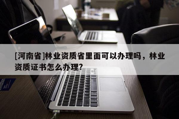 [河南省]林業資質省里面可以辦理嗎，林業資質證書怎么辦理?