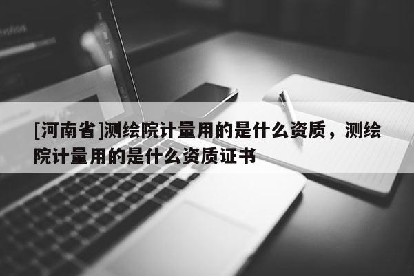[河南省]測繪院計量用的是什么資質，測繪院計量用的是什么資質證書
