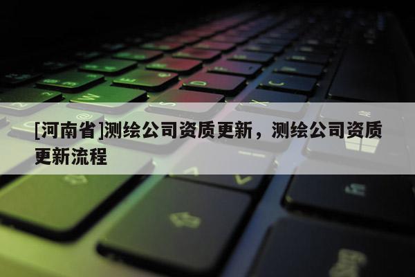 [河南省]測繪公司資質更新，測繪公司資質更新流程