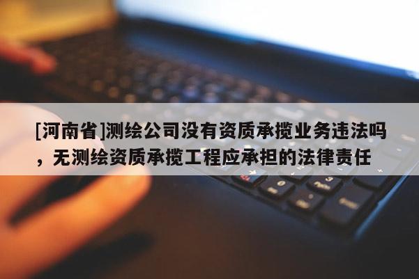 [河南省]測繪公司沒有資質(zhì)承攬業(yè)務(wù)違法嗎，無測繪資質(zhì)承攬工程應(yīng)承擔(dān)的法律責(zé)任