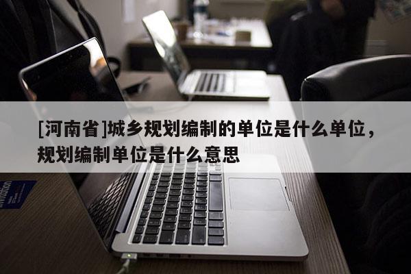 [河南省]城鄉(xiāng)規(guī)劃編制的單位是什么單位，規(guī)劃編制單位是什么意思