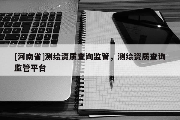 [河南省]測繪資質(zhì)查詢監(jiān)管，測繪資質(zhì)查詢監(jiān)管平臺