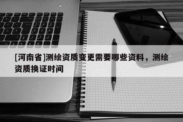 [河南省]測繪資質變更需要哪些資料，測繪資質換證時間