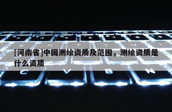 [河南省]中國測繪資質及范圍，測繪資質是什么資質