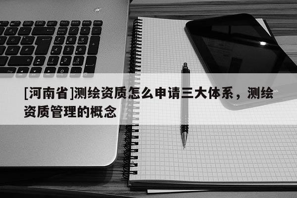 [河南省]測繪資質怎么申請三大體系，測繪資質管理的概念