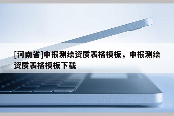 [河南省]申報測繪資質表格模板，申報測繪資質表格模板下載
