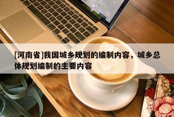 [河南省]我國城鄉(xiāng)規(guī)劃的編制內容，城鄉(xiāng)總體規(guī)劃編制的主要內容