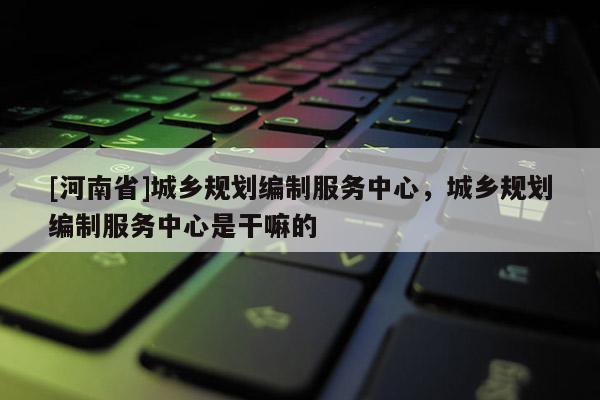 [河南省]城鄉(xiāng)規(guī)劃編制服務(wù)中心，城鄉(xiāng)規(guī)劃編制服務(wù)中心是干嘛的