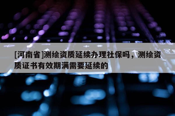 [河南省]測繪資質(zhì)延續(xù)辦理社保嗎，測繪資質(zhì)證書有效期滿需要延續(xù)的