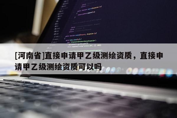 [河南省]直接申請甲乙級測繪資質，直接申請甲乙級測繪資質可以嗎