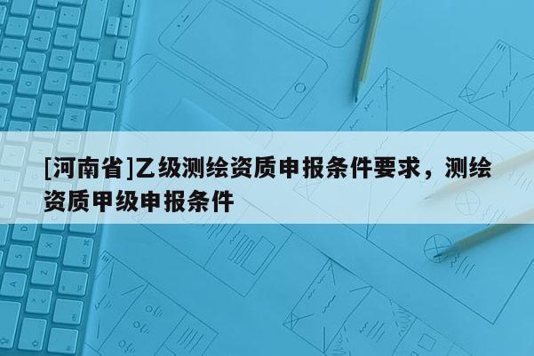 [河南省]乙級測繪資質(zhì)申報條件要求，測繪資質(zhì)甲級申報條件