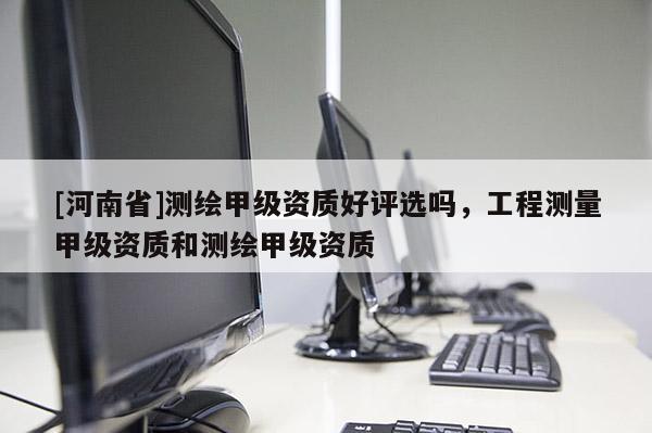 [河南省]測繪甲級資質好評選嗎，工程測量甲級資質和測繪甲級資質