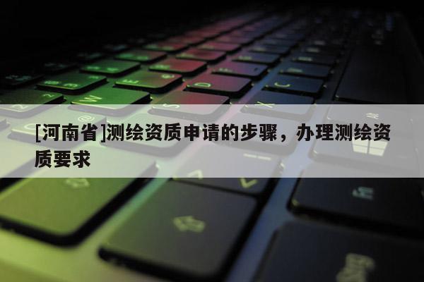 [河南省]測繪資質申請的步驟，辦理測繪資質要求