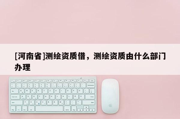 [河南省]測繪資質借，測繪資質由什么部門辦理