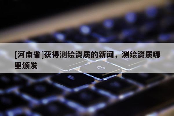 [河南省]獲得測繪資質(zhì)的新聞，測繪資質(zhì)哪里頒發(fā)