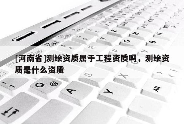 [河南省]測繪資質屬于工程資質嗎，測繪資質是什么資質