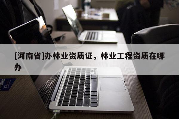 [河南省]辦林業資質證，林業工程資質在哪辦