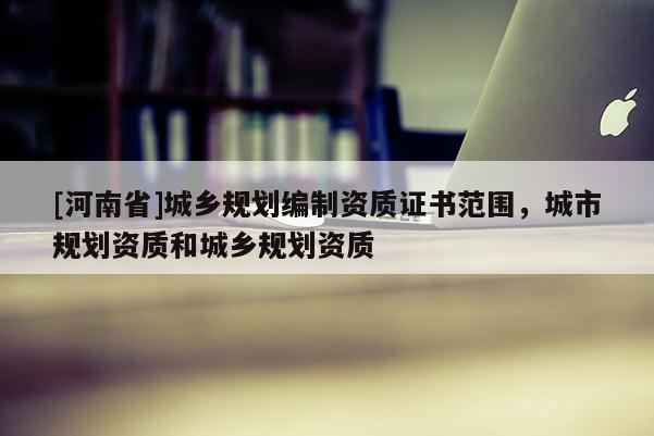 [河南省]城鄉規劃編制資質證書范圍，城市規劃資質和城鄉規劃資質
