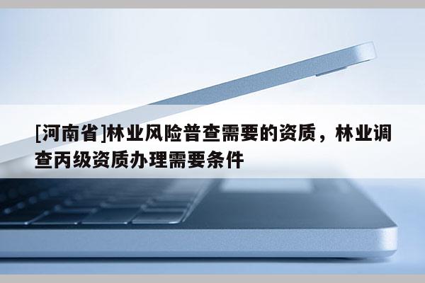 [河南省]林業(yè)風(fēng)險(xiǎn)普查需要的資質(zhì)，林業(yè)調(diào)查丙級資質(zhì)辦理需要條件