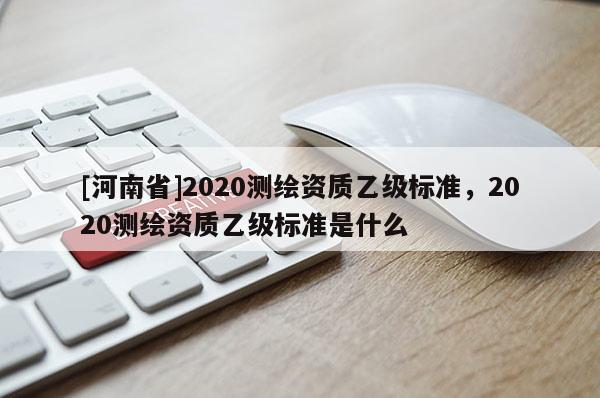 [河南省]2020測繪資質(zhì)乙級標(biāo)準(zhǔn)，2020測繪資質(zhì)乙級標(biāo)準(zhǔn)是什么