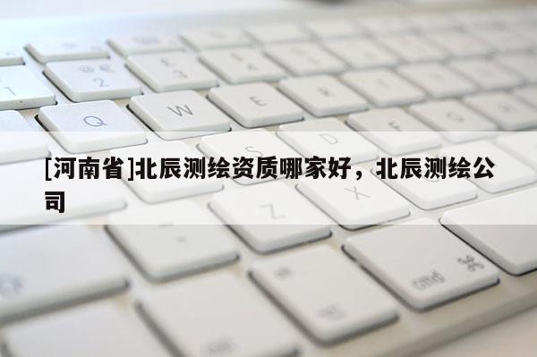 [河南省]北辰測繪資質哪家好，北辰測繪公司