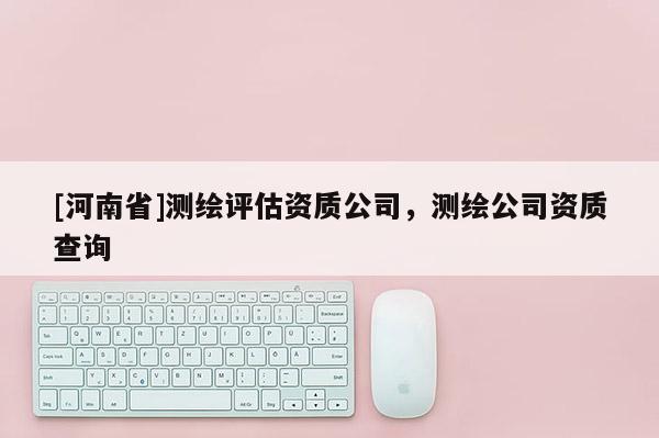 [河南省]測繪評估資質公司，測繪公司資質查詢