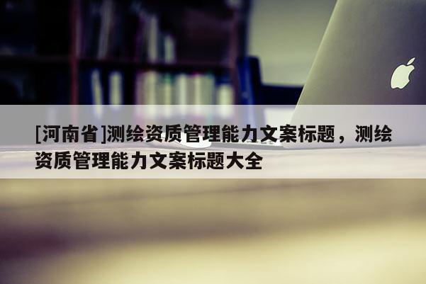 [河南省]測繪資質管理能力文案標題，測繪資質管理能力文案標題大全