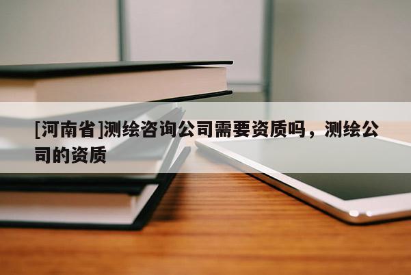 [河南省]測(cè)繪咨詢公司需要資質(zhì)嗎，測(cè)繪公司的資質(zhì)