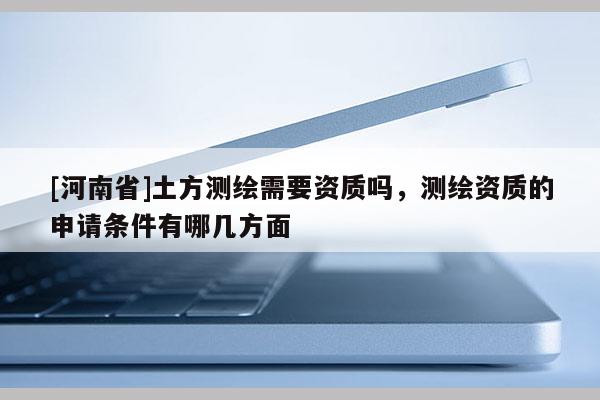 [河南省]土方測繪需要資質嗎，測繪資質的申請條件有哪幾方面