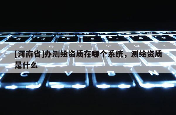 [河南省]辦測繪資質在哪個系統，測繪資質是什么