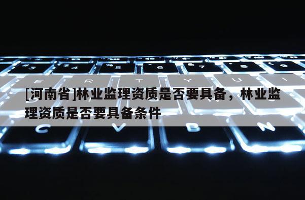 [河南省]林業監理資質是否要具備，林業監理資質是否要具備條件