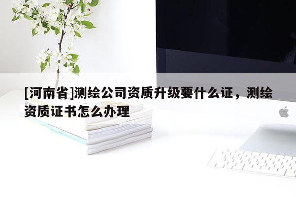 [河南省]測(cè)繪公司資質(zhì)升級(jí)要什么證，測(cè)繪資質(zhì)證書怎么辦理