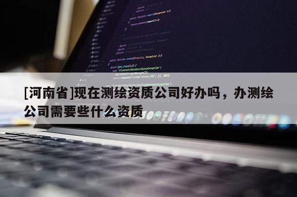 [河南省]現在測繪資質公司好辦嗎，辦測繪公司需要些什么資質