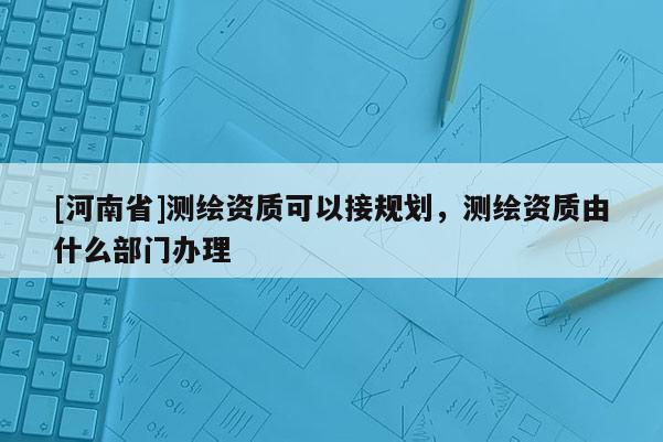 [河南省]測(cè)繪資質(zhì)可以接規(guī)劃，測(cè)繪資質(zhì)由什么部門辦理