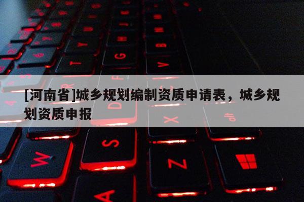 [河南省]城鄉(xiāng)規(guī)劃編制資質(zhì)申請表，城鄉(xiāng)規(guī)劃資質(zhì)申報