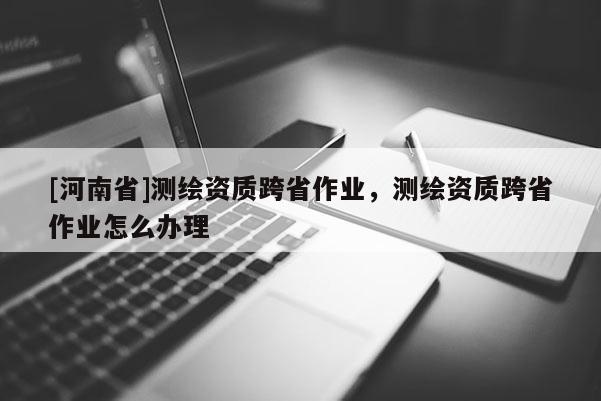 [河南省]測繪資質(zhì)跨省作業(yè)，測繪資質(zhì)跨省作業(yè)怎么辦理