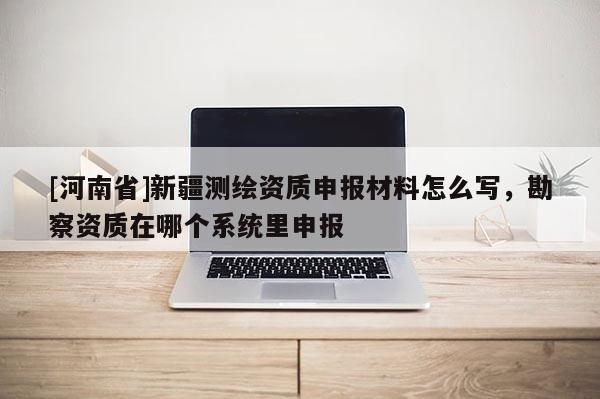 [河南省]新疆測(cè)繪資質(zhì)申報(bào)材料怎么寫，勘察資質(zhì)在哪個(gè)系統(tǒng)里申報(bào)