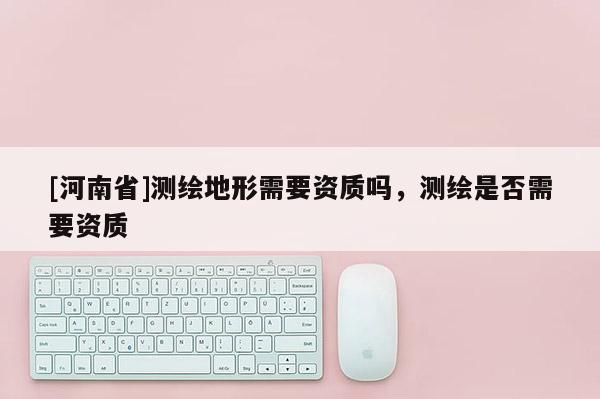 [河南省]測繪地形需要資質嗎，測繪是否需要資質