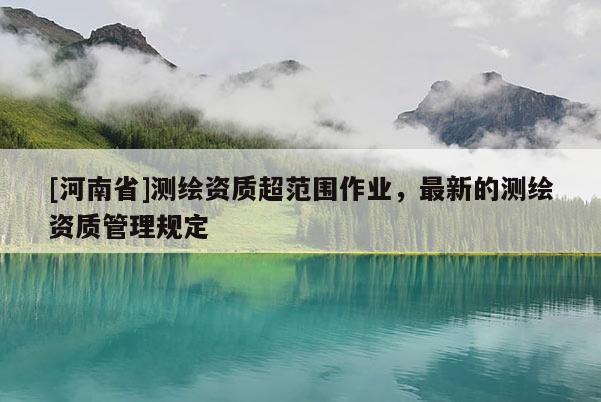 [河南省]測繪資質超范圍作業，最新的測繪資質管理規定