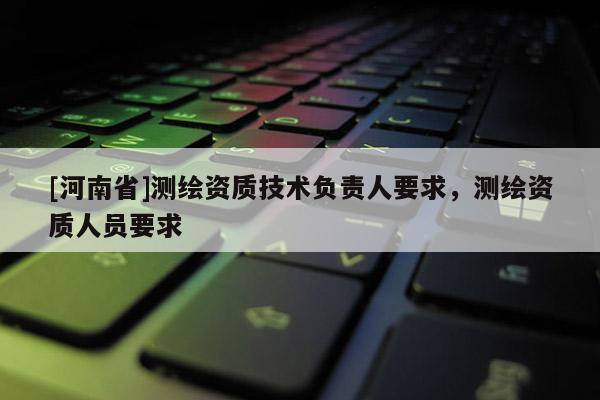 [河南省]測(cè)繪資質(zhì)技術(shù)負(fù)責(zé)人要求，測(cè)繪資質(zhì)人員要求