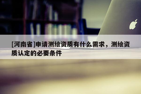 [河南省]申請測繪資質有什么需求，測繪資質認定的必要條件