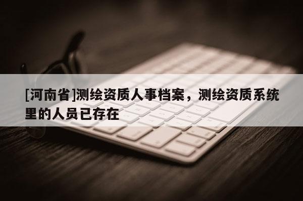 [河南省]測(cè)繪資質(zhì)人事檔案，測(cè)繪資質(zhì)系統(tǒng)里的人員已存在