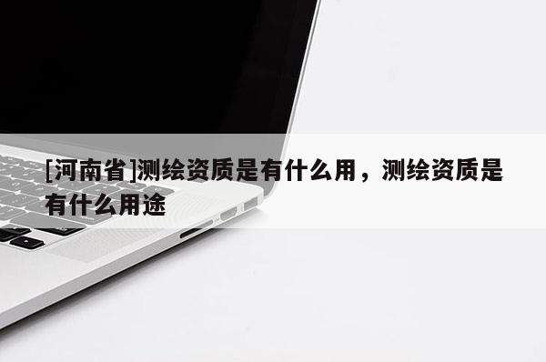 [河南省]測繪資質是有什么用，測繪資質是有什么用途