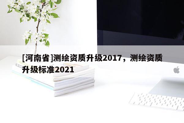 [河南省]測繪資質升級2017，測繪資質升級標準2021