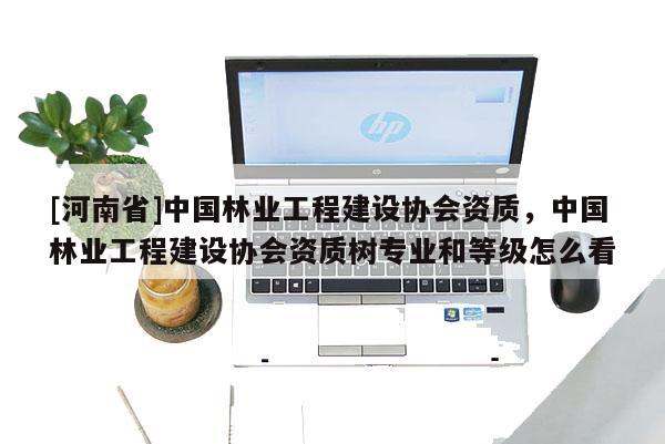[河南省]中國林業工程建設協會資質，中國林業工程建設協會資質樹專業和等級怎么看