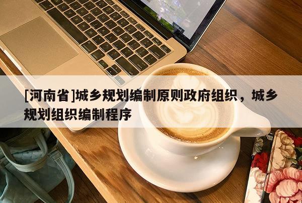 [河南省]城鄉(xiāng)規(guī)劃編制原則 *** 組織，城鄉(xiāng)規(guī)劃組織編制程序