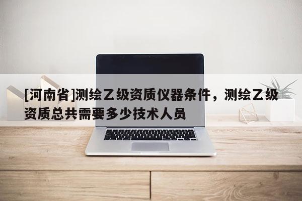 [河南省]測(cè)繪乙級(jí)資質(zhì)儀器條件，測(cè)繪乙級(jí)資質(zhì)總共需要多少技術(shù)人員