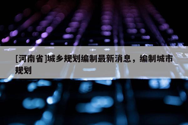 [河南省]城鄉規劃編制最新消息，編制城市規劃