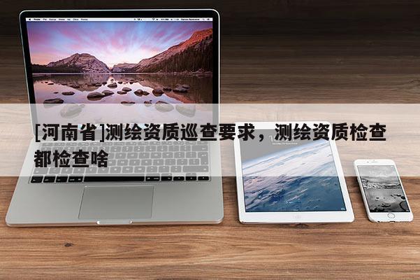 [河南省]測繪資質巡查要求，測繪資質檢查都檢查啥