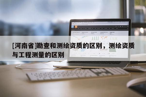 [河南省]勘查和測繪資質(zhì)的區(qū)別，測繪資質(zhì)與工程測量的區(qū)別